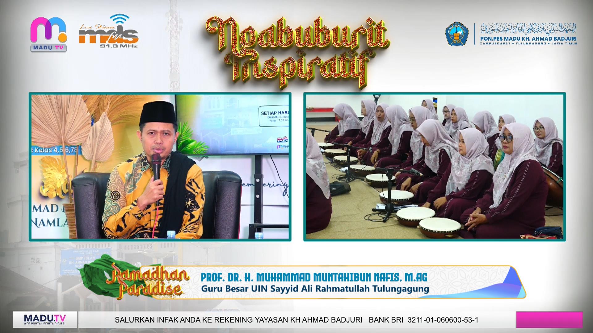 Ramadhan Paradise di Pondok Pesantren Salafiyah MADU KH. Ahmad Badjuri Campurdarat menghadirkan kajian bertema “Menjadi Pribadi yang Berakhlak Mulia” bersama Prof. Dr. H. M. Muntahibun Nafis, M.Ag. Kegiatan yang diikuti para santri dan siswa SMP Islam KH. Ahmad Badjuri ini diiringi sholawat dari PAC Fatayat Kecamatan Boyolangu Al Khodijah Al Khoiriyah serta dipandu host Sahabat Neneng Cahya. Program dakwah Ramadhan ini disiarkan langsung melalui MADU TV Nusantara Jatim 1 dan Jatim 7 serta Radio MDS FM Tulungagung 91,3 MHz setiap sore menjelang Maghrib.